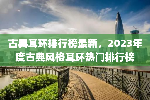 古典耳環(huán)排行榜最新，2023年度古典風(fēng)格耳環(huán)熱門排行榜