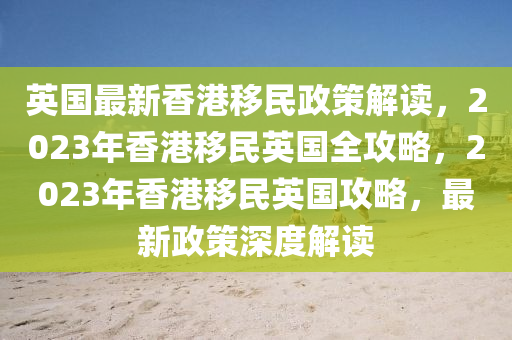 英國(guó)最新香港移民政策解讀，2023年香港移民英國(guó)全攻略，2023年香港移民英國(guó)攻略，最新政策深度解讀