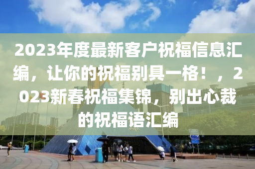 2023年度最新客戶祝福信息匯編，讓你的祝福別具一格！，2023新春祝福集錦，別出心裁的祝福語匯編