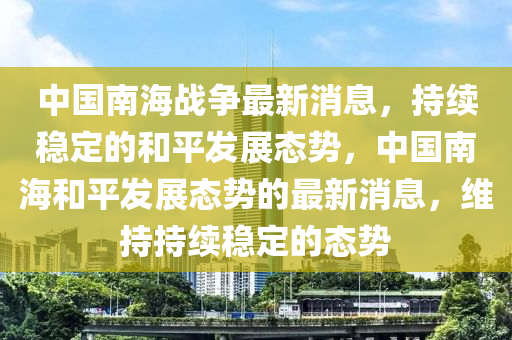 中國(guó)南海戰(zhàn)爭(zhēng)最新消息，持續(xù)穩(wěn)定的和平發(fā)展態(tài)勢(shì)，中國(guó)南海和平發(fā)展態(tài)勢(shì)的最新消息，維持持續(xù)穩(wěn)定的態(tài)勢(shì)