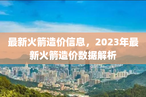 最新火箭造價(jià)信息，2023年最新火箭造價(jià)數(shù)據(jù)解析