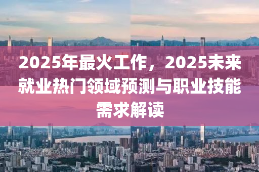 2025年最火工作，2025未來(lái)就業(yè)熱門領(lǐng)域預(yù)測(cè)與職業(yè)技能需求解讀