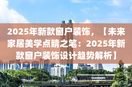 2025年新款窗戶裝飾，【未來家居美學(xué)點(diǎn)睛之筆：2025年新款窗戶裝飾設(shè)計(jì)趨勢(shì)解析】