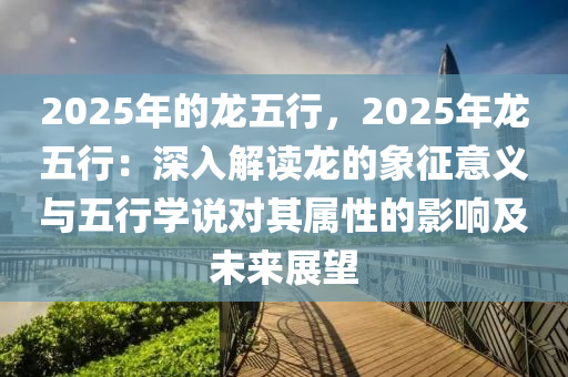 2025年的龍五行，2025年龍五行：深入解讀龍的象征意義與五行學(xué)說對(duì)其屬性的影響及未來展望