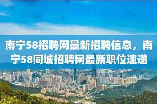 南寧58招聘網(wǎng)最新招聘信息，南寧58同城招聘網(wǎng)最新職位速遞