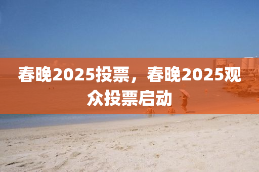 春晚2025投票，春晚2025觀眾投票啟動(dòng)