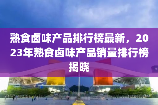 熟食鹵味產(chǎn)品排行榜最新，2023年熟食鹵味產(chǎn)品銷量排行榜揭曉