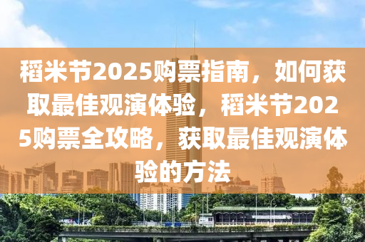 稻米節(jié)2025購(gòu)票指南，如何獲取最佳觀演體驗(yàn)，稻米節(jié)2025購(gòu)票全攻略，獲取最佳觀演體驗(yàn)的方法