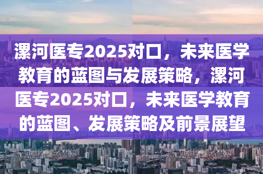 漯河醫(yī)專2025對口，未來醫(yī)學(xué)教育的藍圖與發(fā)展策略，漯河醫(yī)專2025對口，未來醫(yī)學(xué)教育的藍圖、發(fā)展策略及前景展望