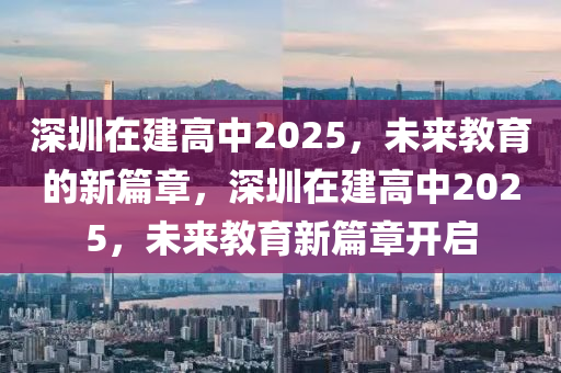 深圳在建高中2025，未來教育的新篇章，深圳在建高中2025，未來教育新篇章開啟