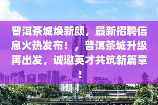 普洱茶城煥新顏，最新招聘信息火熱發(fā)布！，普洱茶城升級再出發(fā)，誠邀英才共筑新篇章！