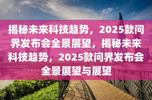 揭秘未來科技趨勢(shì)，2025款問界發(fā)布會(huì)全景展望，揭秘未來科技趨勢(shì)，2025款問界發(fā)布會(huì)全景展望與展望