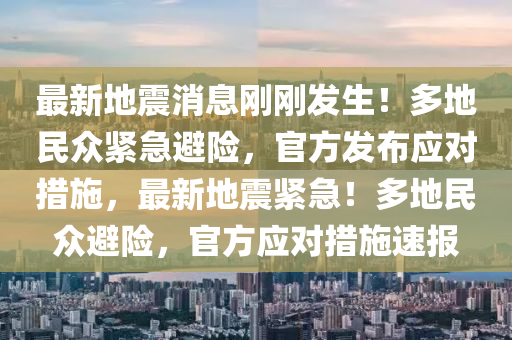 最新地震消息剛剛發(fā)生！多地民眾緊急避險，官方發(fā)布應(yīng)對措施，最新地震緊急！多地民眾避險，官方應(yīng)對措施速報