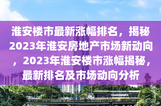 淮安樓市最新漲幅排名，揭秘2023年淮安房地產(chǎn)市場新動向，2023年淮安樓市漲幅揭秘，最新排名及市場動向分析