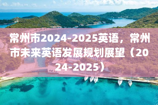 常州市2024-2025英語，常州市未來英語發(fā)展規(guī)劃展望（2024-2025）