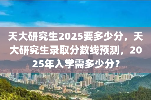 天大研究生2025要多少分，天大研究生錄取分數(shù)線預測，2025年入學需多少分？