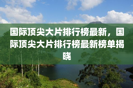 國際頂尖大片排行榜最新，國際頂尖大片排行榜最新榜單揭曉