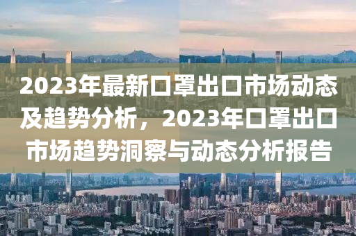 2023年最新口罩出口市場動態(tài)及趨勢分析，2023年口罩出口市場趨勢洞察與動態(tài)分析報告