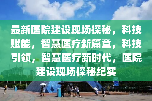 最新醫(yī)院建設(shè)現(xiàn)場探秘，科技賦能，智慧醫(yī)療新篇章，科技引領(lǐng)，智慧醫(yī)療新時代，醫(yī)院建設(shè)現(xiàn)場探秘紀實