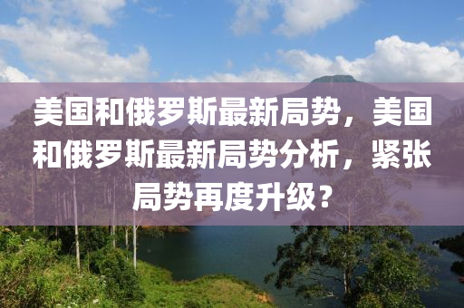 美國和俄羅斯最新局勢，美國和俄羅斯最新局勢分析，緊張局勢再度升級？