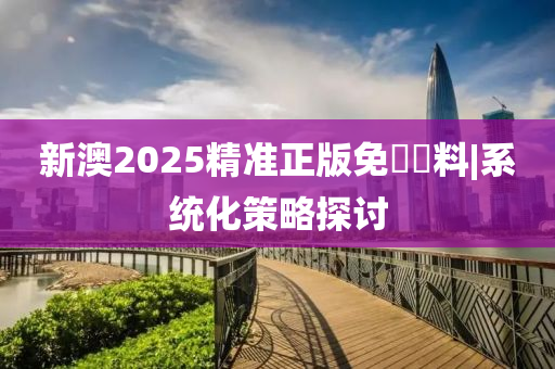 新澳2025精準正版免費資料|系統(tǒng)化策略探討