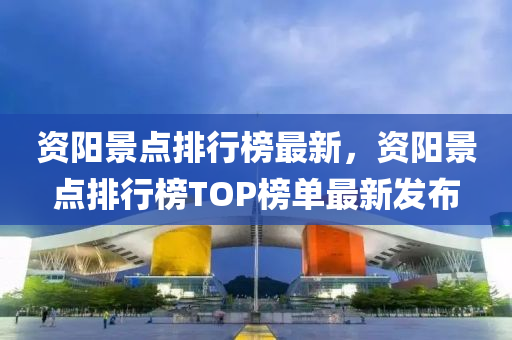 資陽景點排行榜最新，資陽景點排行榜TOP榜單最新發(fā)布