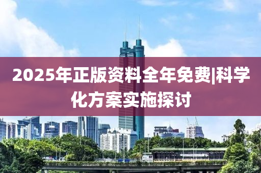 2025年正版資料全年免費|科學化方案實施探討