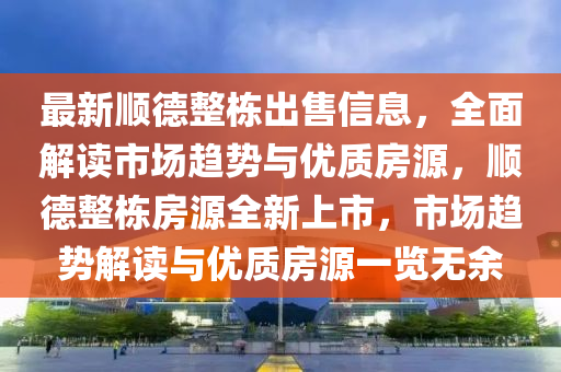 最新順德整棟出售信息，全面解讀市場趨勢與優(yōu)質房源，順德整棟房源全新上市，市場趨勢解讀與優(yōu)質房源一覽無余