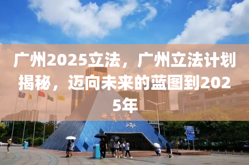 廣州2025立法，廣州立法計劃揭秘，邁向未來的藍圖到2025年