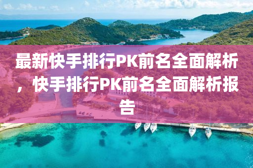 最新快手排行PK前名全面解析，快手排行PK前名全面解析報(bào)告