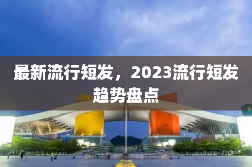 最新流行短發(fā)，2023流行短發(fā)趨勢(shì)盤點(diǎn)