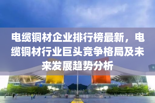 電纜銅材企業(yè)排行榜最新，電纜銅材行業(yè)巨頭競爭格局及未來發(fā)展趨勢分析