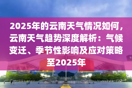 2025年的云南天氣情況如何，云南天氣趨勢深度解析：氣候變遷、季節(jié)性影響及應對策略至2025年