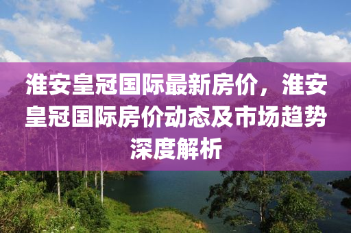 淮安皇冠國際最新房價(jià)，淮安皇冠國際房價(jià)動(dòng)態(tài)及市場趨勢(shì)深度解析