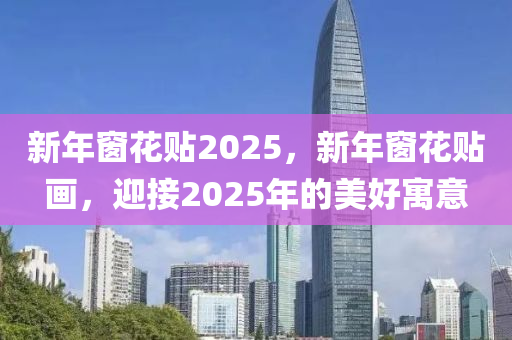 新年窗花貼2025，新年窗花貼畫，迎接2025年的美好寓意