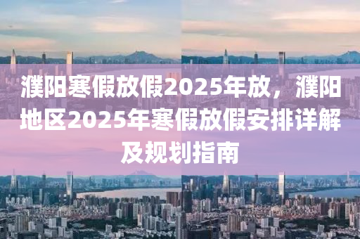 濮陽寒假放假2025年放，濮陽地區(qū)2025年寒假放假安排詳解及規(guī)劃指南