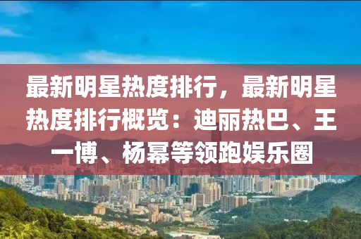 最新明星熱度排行，最新明星熱度排行概覽：迪麗熱巴、王一博、楊冪等領(lǐng)跑娛樂圈