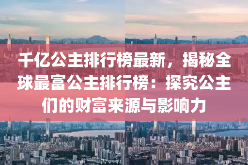 千億公主排行榜最新，揭秘全球最富公主排行榜：探究公主們的財富來源與影響力