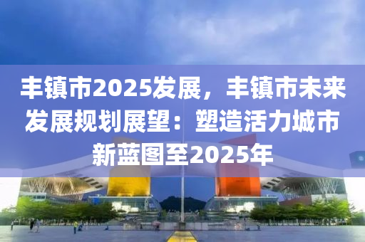 豐鎮(zhèn)市2025發(fā)展，豐鎮(zhèn)市未來發(fā)展規(guī)劃展望：塑造活力城市新藍(lán)圖至2025年