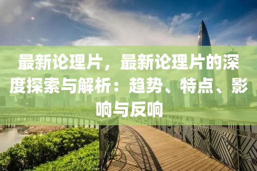 最新論理片，最新論理片的深度探索與解析：趨勢、特點、影響與反響