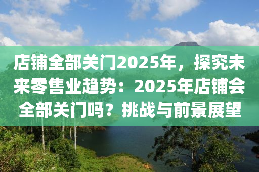 店鋪全部關(guān)門2025年，探究未來零售業(yè)趨勢：2025年店鋪會全部關(guān)門嗎？挑戰(zhàn)與前景展望