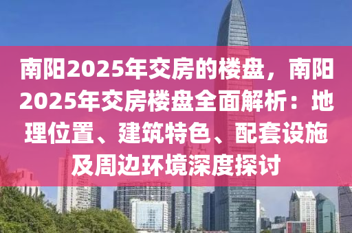 南陽2025年交房的樓盤，南陽2025年交房樓盤全面解析：地理位置、建筑特色、配套設(shè)施及周邊環(huán)境深度探討