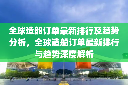 全球造船訂單最新排行及趨勢(shì)分析，全球造船訂單最新排行與趨勢(shì)深度解析