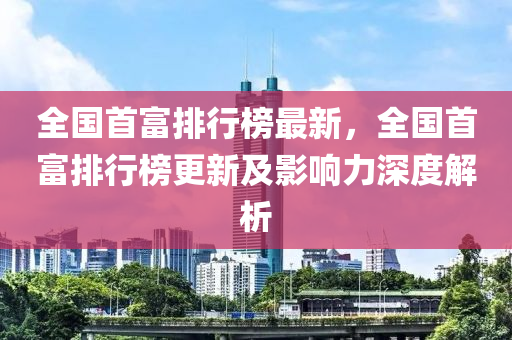 全國首富排行榜最新，全國首富排行榜更新及影響力深度解析