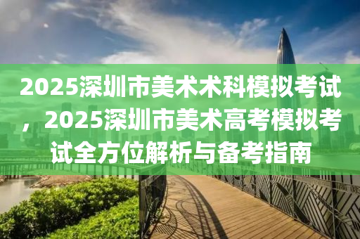 2025深圳市美術(shù)術(shù)科模擬考試，2025深圳市美術(shù)高考模擬考試全方位解析與備考指南