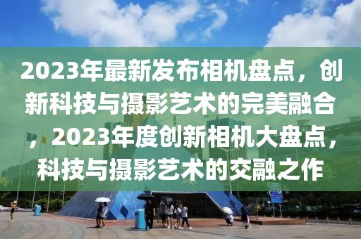 2023年最新發(fā)布相機盤點，創(chuàng)新科技與攝影藝術(shù)的完美融合，2023年度創(chuàng)新相機大盤點，科技與攝影藝術(shù)的交融之作