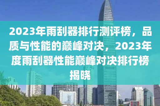 2023年雨刮器排行測(cè)評(píng)榜，品質(zhì)與性能的巔峰對(duì)決，2023年度雨刮器性能巔峰對(duì)決排行榜揭曉