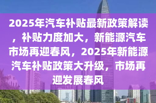 2025年汽車補(bǔ)貼最新政策解讀，補(bǔ)貼力度加大，新能源汽車市場再迎春風(fēng)，2025年新能源汽車補(bǔ)貼政策大升級，市場再迎發(fā)展春風(fēng)