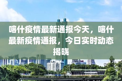 喀什疫情最新通報(bào)今天，喀什最新疫情通報(bào)，今日實(shí)時(shí)動(dòng)態(tài)揭曉