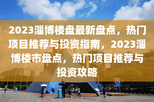 2023淄博樓盤最新盤點(diǎn)，熱門項(xiàng)目推薦與投資指南，2023淄博樓市盤點(diǎn)，熱門項(xiàng)目推薦與投資攻略